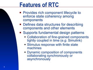 Features of RTC Provides rich component lifecycle to enforce state coherency among components Defines data structures for describing components and other elements Supports fundamental design patterns Collaboration of fine-grained components tightly coupled in time ( e.g . Simulink) Stimulus response with finite state machines Dynamic composition of components collaborating synchronously or asynchronously 