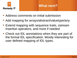 What next?

        Address comments on initial submission
        Add mapping for arrays/abstract/valuetype/any
        Extend mapping with sequence traits, ostream
        insertion operators, and more if needed
        Check out IDL annotations when they are part of
        the formal IDL specification. Mostly interesting for
        user defined mapping of IDL types.



Copyright © 2011                                          Page 10
 