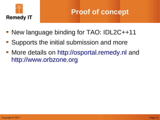 Proof of concept

        New language binding for TAO: IDL2C++11
        Supports the initial submission and more
        More details on http://osportal.remedy.nl and
        http://www.orbzone.org




Copyright © 2011                                        Page 11
 