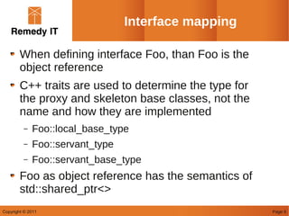 Interface mapping

        When defining interface Foo, than Foo is the
        object reference
        C++ traits are used to determine the type for
        the proxy and skeleton base classes, not the
        name and how they are implemented
         –   Foo::local_base_type
         –   Foo::servant_type
         –   Foo::servant_base_type
        Foo as object reference has the semantics of
        std::shared_ptr<>
Copyright © 2011                                        Page 6
 