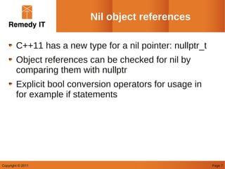 Nil object references

        C++11 has a new type for a nil pointer: nullptr_t
        Object references can be checked for nil by
        comparing them with nullptr
        Explicit bool conversion operators for usage in
        for example if statements




Copyright © 2011                                            Page 7
 