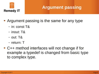 Argument passing

        Argument passing is the same for any type
          –   in: const T&
          –   inout: T&
          –   out: T&
          –   return: T
        C++ method interfaces will not change if for
        example a typedef is changed from basic type
        to complex type.


Copyright © 2011                                       Page 8
 