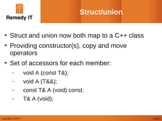 Struct/union


       Struct and union now both map to a C++ class
       Providing constructor(s), copy and move
       operators
       Set of accessors for each member:
        –          void A (const T&);
        –          void A (T&&);
        –          const T& A (void) const;
        –          T& A (void);


Copyright © 2011                                        Page 9
 
