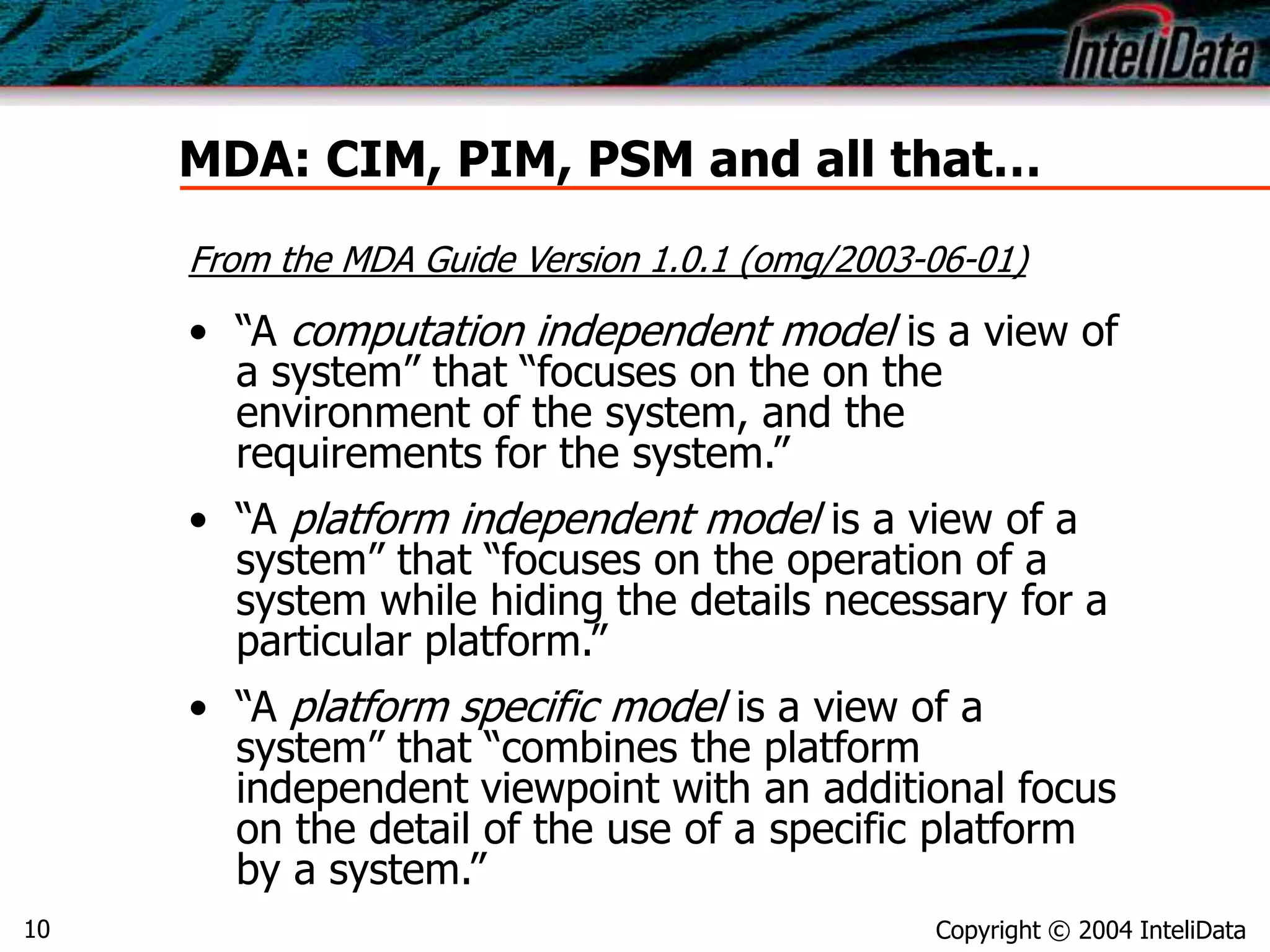 Copyright © 2004 InteliData10
MDA: CIM, PIM, PSM and all that…
• “A computation independent model is a view of
a system” that “focuses on the on the
environment of the system, and the
requirements for the system.”
• “A platform independent model is a view of a
system” that “focuses on the operation of a
system while hiding the details necessary for a
particular platform.”
• “A platform specific model is a view of a
system” that “combines the platform
independent viewpoint with an additional focus
on the detail of the use of a specific platform
by a system.”
From the MDA Guide Version 1.0.1 (omg/2003-06-01)
 
