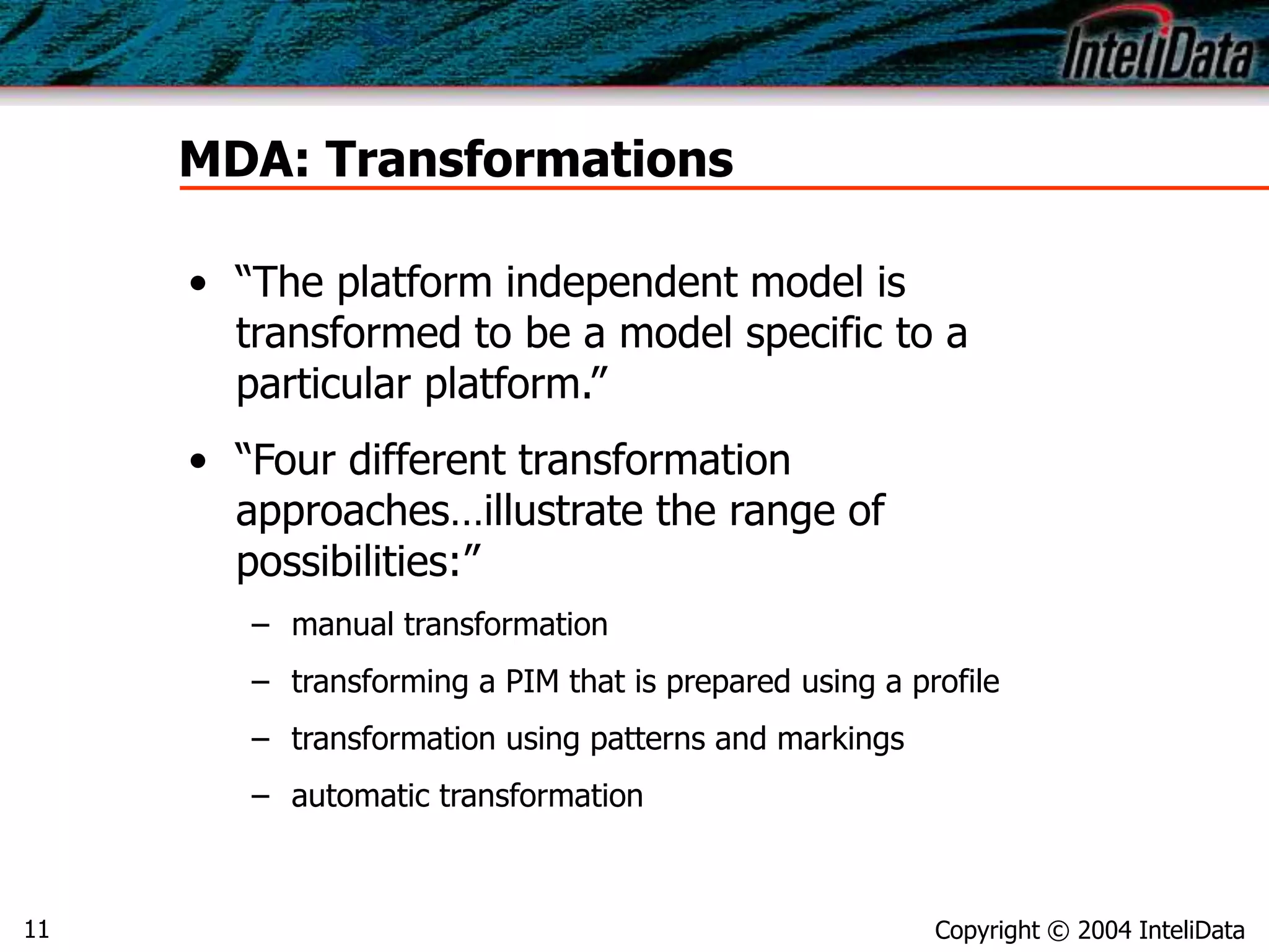 Copyright © 2004 InteliData11
MDA: Transformations
• “The platform independent model is
transformed to be a model specific to a
particular platform.”
• “Four different transformation
approaches…illustrate the range of
possibilities:”
– manual transformation
– transforming a PIM that is prepared using a profile
– transformation using patterns and markings
– automatic transformation
 