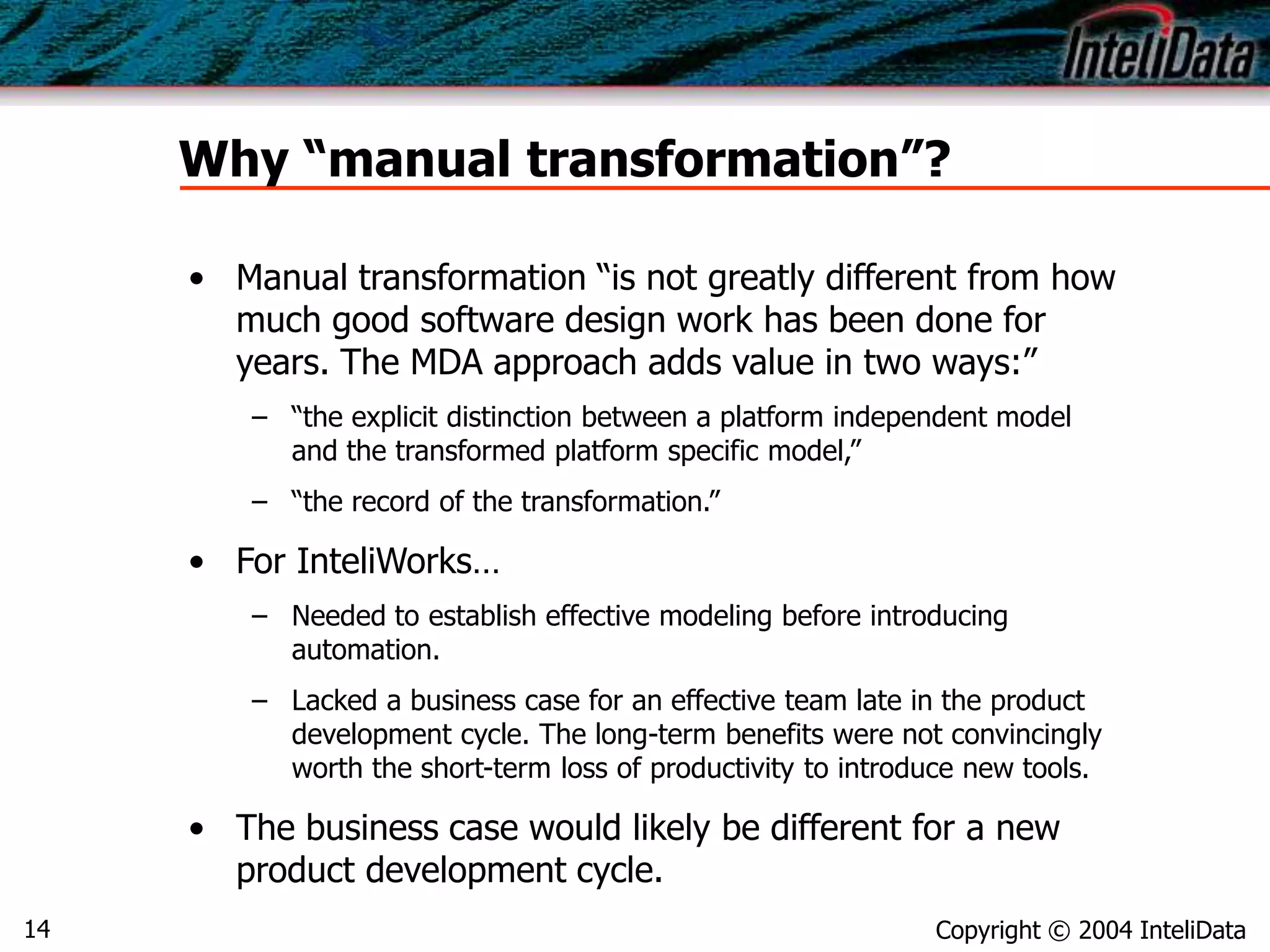 Copyright © 2004 InteliData14
Why “manual transformation”?
• Manual transformation “is not greatly different from how
much good software design work has been done for
years. The MDA approach adds value in two ways:”
– “the explicit distinction between a platform independent model
and the transformed platform specific model,”
– “the record of the transformation.”
• For InteliWorks…
– Needed to establish effective modeling before introducing
automation.
– Lacked a business case for an effective team late in the product
development cycle. The long-term benefits were not convincingly
worth the short-term loss of productivity to introduce new tools.
• The business case would likely be different for a new
product development cycle.
 