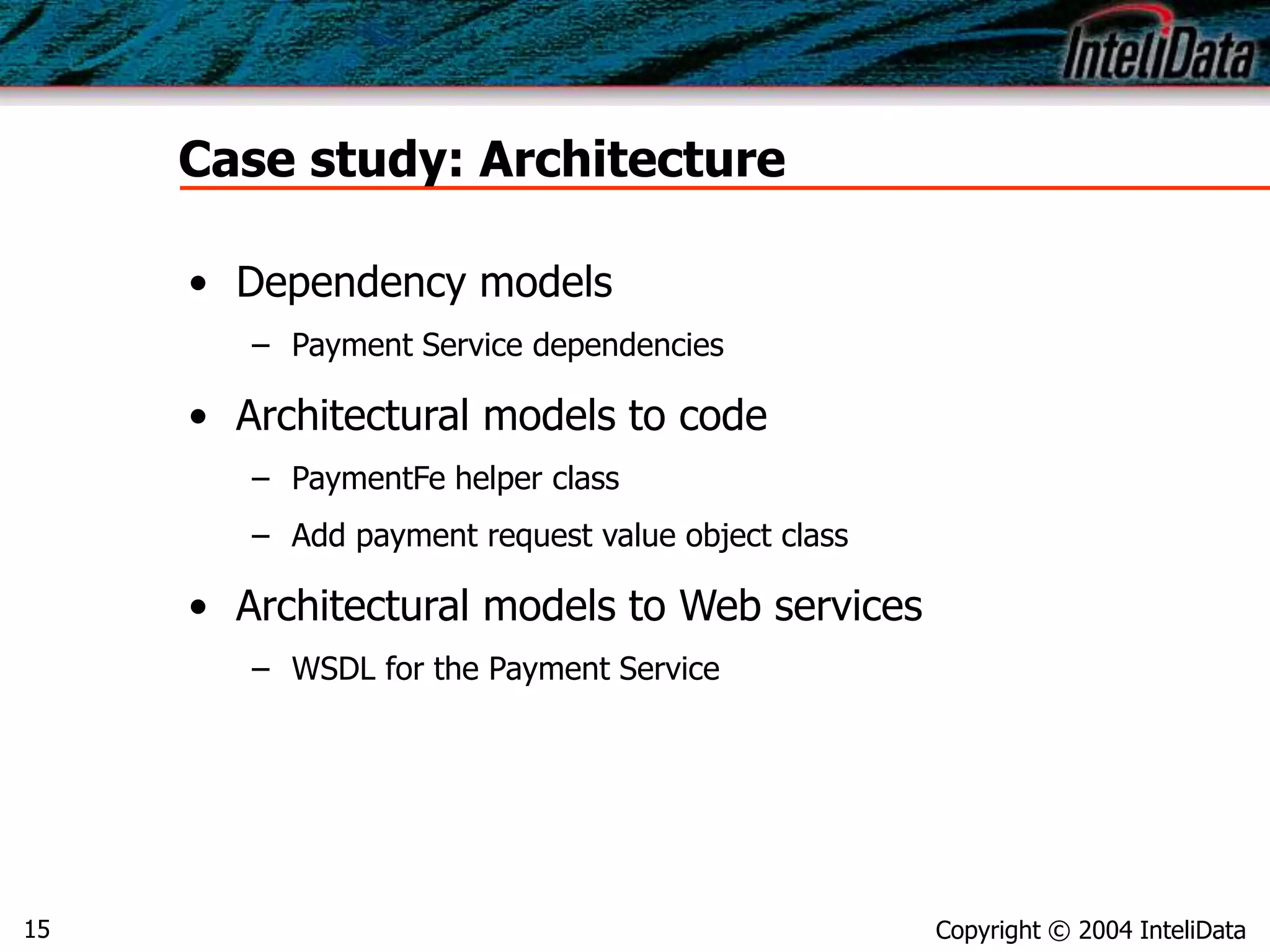 Copyright © 2004 InteliData15
Case study: Architecture
• Dependency models
– Payment Service dependencies
• Architectural models to code
– PaymentFe helper class
– Add payment request value object class
• Architectural models to Web services
– WSDL for the Payment Service
 