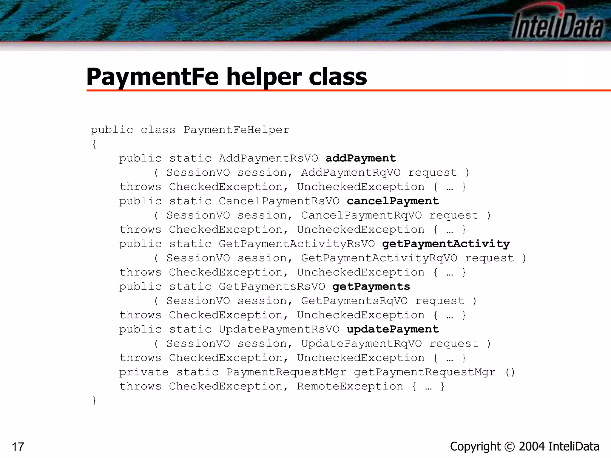 Copyright © 2004 InteliData17
PaymentFe helper class
public class PaymentFeHelper
{
public static AddPaymentRsVO addPayment
( SessionVO session, AddPaymentRqVO request )
throws CheckedException, UncheckedException { … }
public static CancelPaymentRsVO cancelPayment
( SessionVO session, CancelPaymentRqVO request )
throws CheckedException, UncheckedException { … }
public static GetPaymentActivityRsVO getPaymentActivity
( SessionVO session, GetPaymentActivityRqVO request )
throws CheckedException, UncheckedException { … }
public static GetPaymentsRsVO getPayments
( SessionVO session, GetPaymentsRqVO request )
throws CheckedException, UncheckedException { … }
public static UpdatePaymentRsVO updatePayment
( SessionVO session, UpdatePaymentRqVO request )
throws CheckedException, UncheckedException { … }
private static PaymentRequestMgr getPaymentRequestMgr ()
throws CheckedException, RemoteException { … }
}
 
