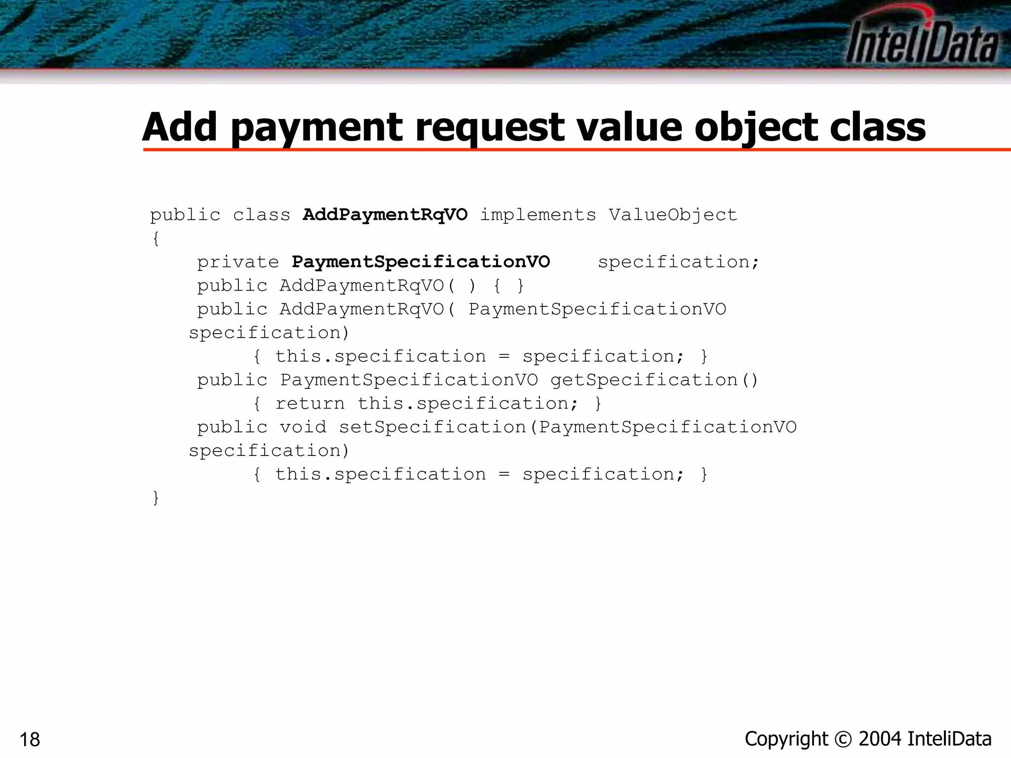 Copyright © 2004 InteliData18
Add payment request value object class
public class AddPaymentRqVO implements ValueObject
{
private PaymentSpecificationVO specification;
public AddPaymentRqVO( ) { }
public AddPaymentRqVO( PaymentSpecificationVO
specification)
{ this.specification = specification; }
public PaymentSpecificationVO getSpecification()
{ return this.specification; }
public void setSpecification(PaymentSpecificationVO
specification)
{ this.specification = specification; }
}
 