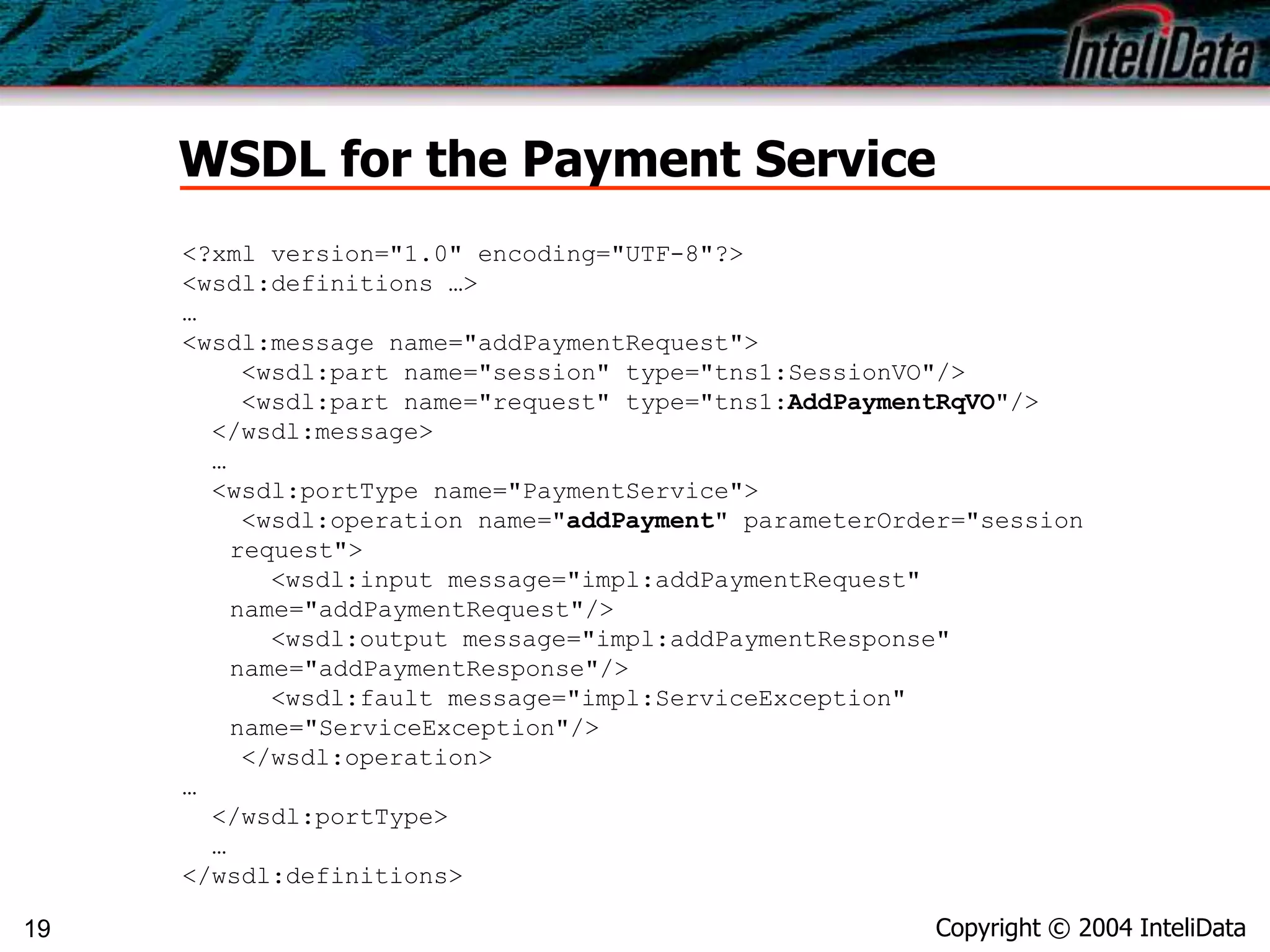 Copyright © 2004 InteliData19
WSDL for the Payment Service
<?xml version="1.0" encoding="UTF-8"?>
<wsdl:definitions …>
…
<wsdl:message name="addPaymentRequest">
<wsdl:part name="session" type="tns1:SessionVO"/>
<wsdl:part name="request" type="tns1:AddPaymentRqVO"/>
</wsdl:message>
…
<wsdl:portType name="PaymentService">
<wsdl:operation name="addPayment" parameterOrder="session
request">
<wsdl:input message="impl:addPaymentRequest"
name="addPaymentRequest"/>
<wsdl:output message="impl:addPaymentResponse"
name="addPaymentResponse"/>
<wsdl:fault message="impl:ServiceException"
name="ServiceException"/>
</wsdl:operation>
…
</wsdl:portType>
…
</wsdl:definitions>
 