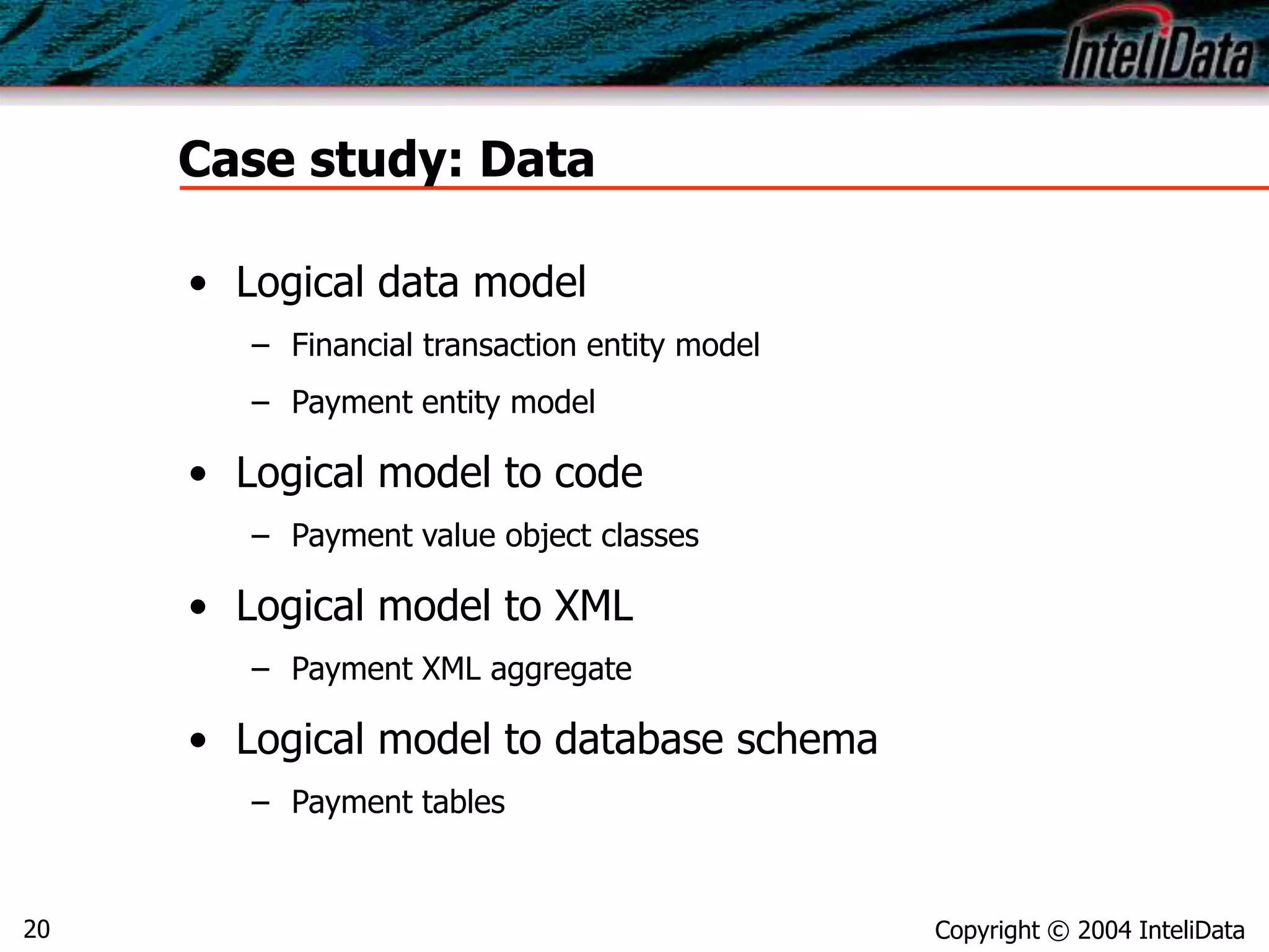 Copyright © 2004 InteliData20
Case study: Data
• Logical data model
– Financial transaction entity model
– Payment entity model
• Logical model to code
– Payment value object classes
• Logical model to XML
– Payment XML aggregate
• Logical model to database schema
– Payment tables
 
