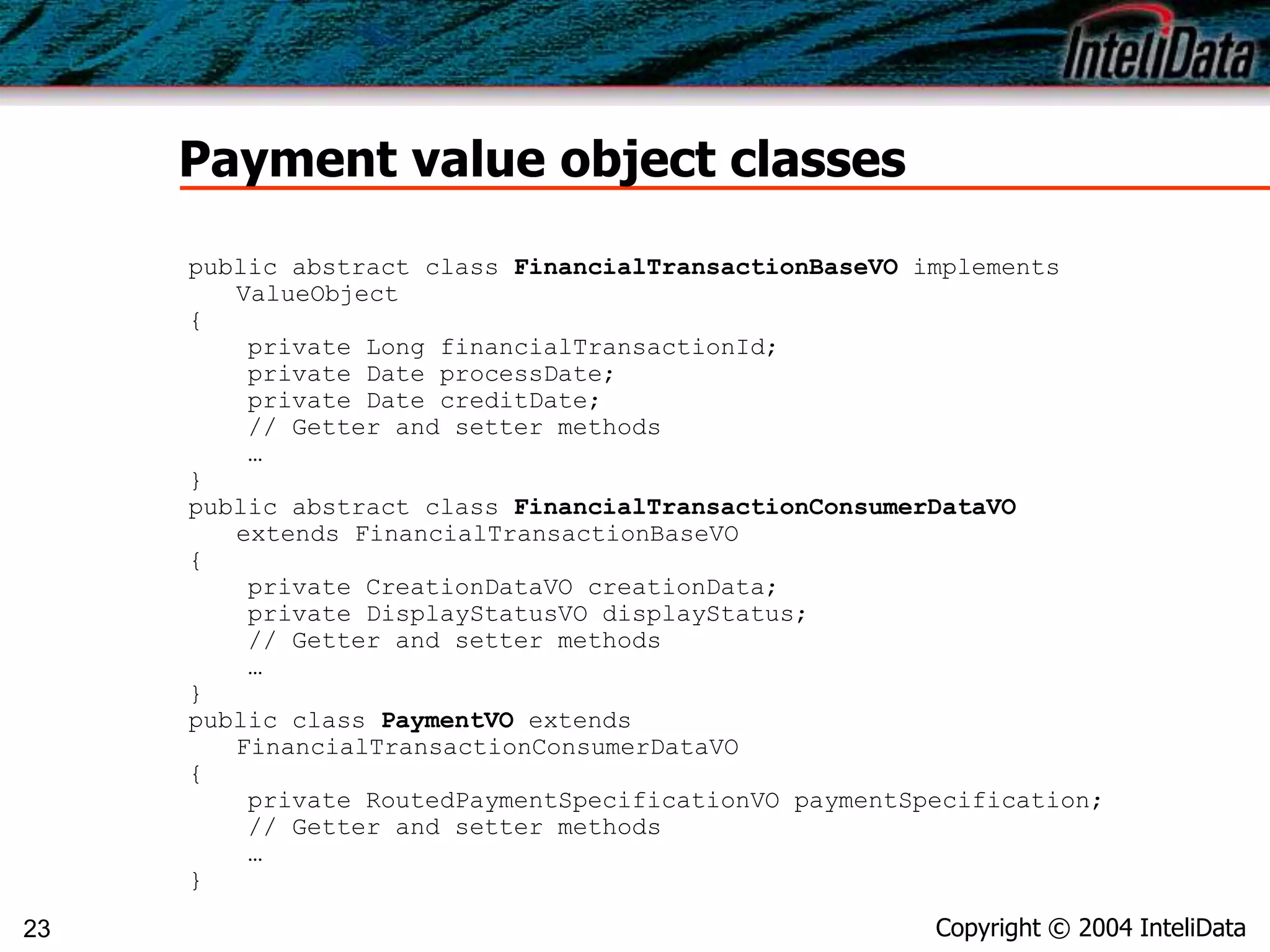 Copyright © 2004 InteliData23
Payment value object classes
public abstract class FinancialTransactionBaseVO implements
ValueObject
{
private Long financialTransactionId;
private Date processDate;
private Date creditDate;
// Getter and setter methods
…
}
public abstract class FinancialTransactionConsumerDataVO
extends FinancialTransactionBaseVO
{
private CreationDataVO creationData;
private DisplayStatusVO displayStatus;
// Getter and setter methods
…
}
public class PaymentVO extends
FinancialTransactionConsumerDataVO
{
private RoutedPaymentSpecificationVO paymentSpecification;
// Getter and setter methods
…
}
 