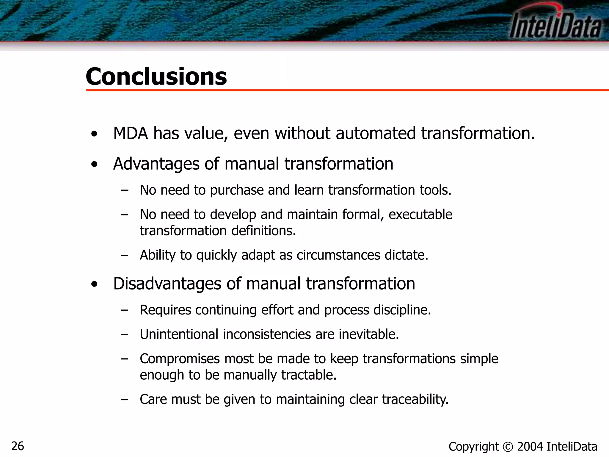 Copyright © 2004 InteliData26
Conclusions
• MDA has value, even without automated transformation.
• Advantages of manual transformation
– No need to purchase and learn transformation tools.
– No need to develop and maintain formal, executable
transformation definitions.
– Ability to quickly adapt as circumstances dictate.
• Disadvantages of manual transformation
– Requires continuing effort and process discipline.
– Unintentional inconsistencies are inevitable.
– Compromises most be made to keep transformations simple
enough to be manually tractable.
– Care must be given to maintaining clear traceability.
 