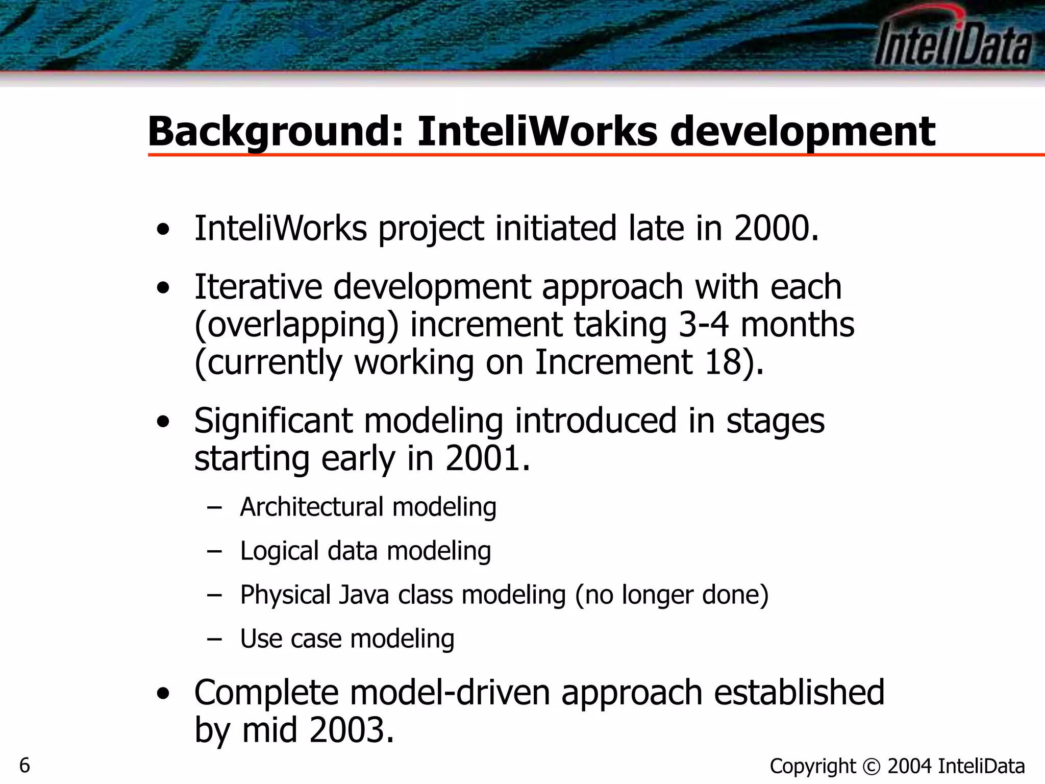 Copyright © 2004 InteliData6
Background: InteliWorks development
• InteliWorks project initiated late in 2000.
• Iterative development approach with each
(overlapping) increment taking 3-4 months
(currently working on Increment 18).
• Significant modeling introduced in stages
starting early in 2001.
– Architectural modeling
– Logical data modeling
– Physical Java class modeling (no longer done)
– Use case modeling
• Complete model-driven approach established
by mid 2003.
 