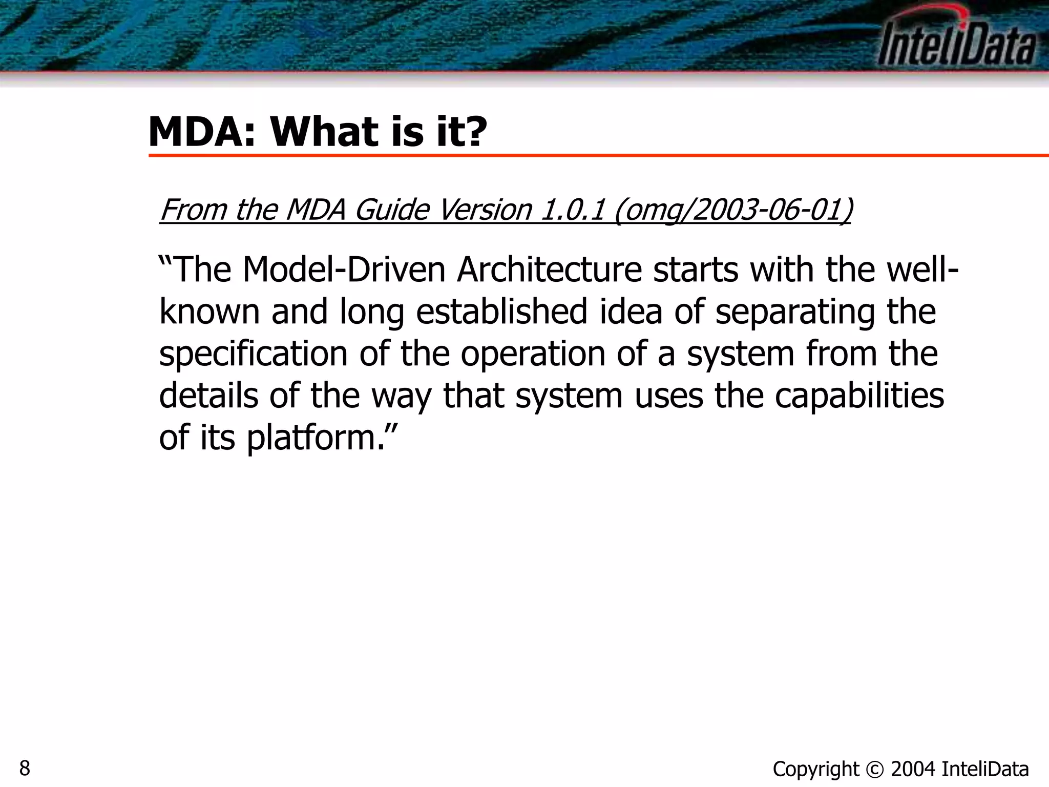 Copyright © 2004 InteliData8
MDA: What is it?
From the MDA Guide Version 1.0.1 (omg/2003-06-01)
“The Model-Driven Architecture starts with the well-
known and long established idea of separating the
specification of the operation of a system from the
details of the way that system uses the capabilities
of its platform.”
 