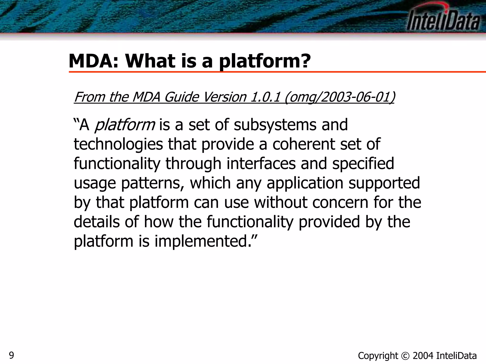 Copyright © 2004 InteliData9
MDA: What is a platform?
From the MDA Guide Version 1.0.1 (omg/2003-06-01)
“A platform is a set of subsystems and
technologies that provide a coherent set of
functionality through interfaces and specified
usage patterns, which any application supported
by that platform can use without concern for the
details of how the functionality provided by the
platform is implemented.”
 