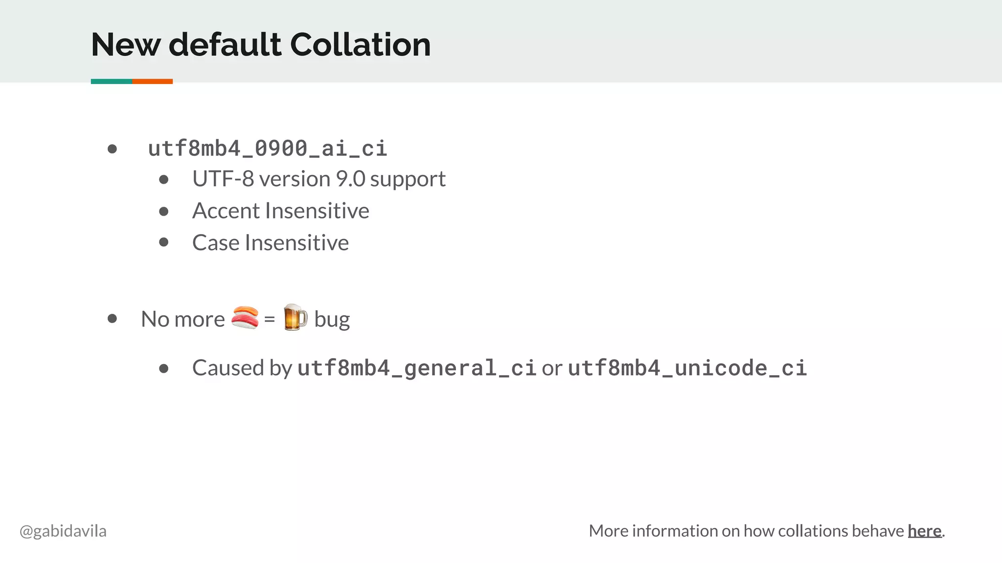 @gabidavila
New default Collation
● utf8mb4_0900_ai_ci
● UTF-8 version 9.0 support
● Accent Insensitive
● Case Insensitive
● No more 🍣 = 🍺 bug
● Caused by utf8mb4_general_ci or utf8mb4_unicode_ci
More information on how collations behave here.
 