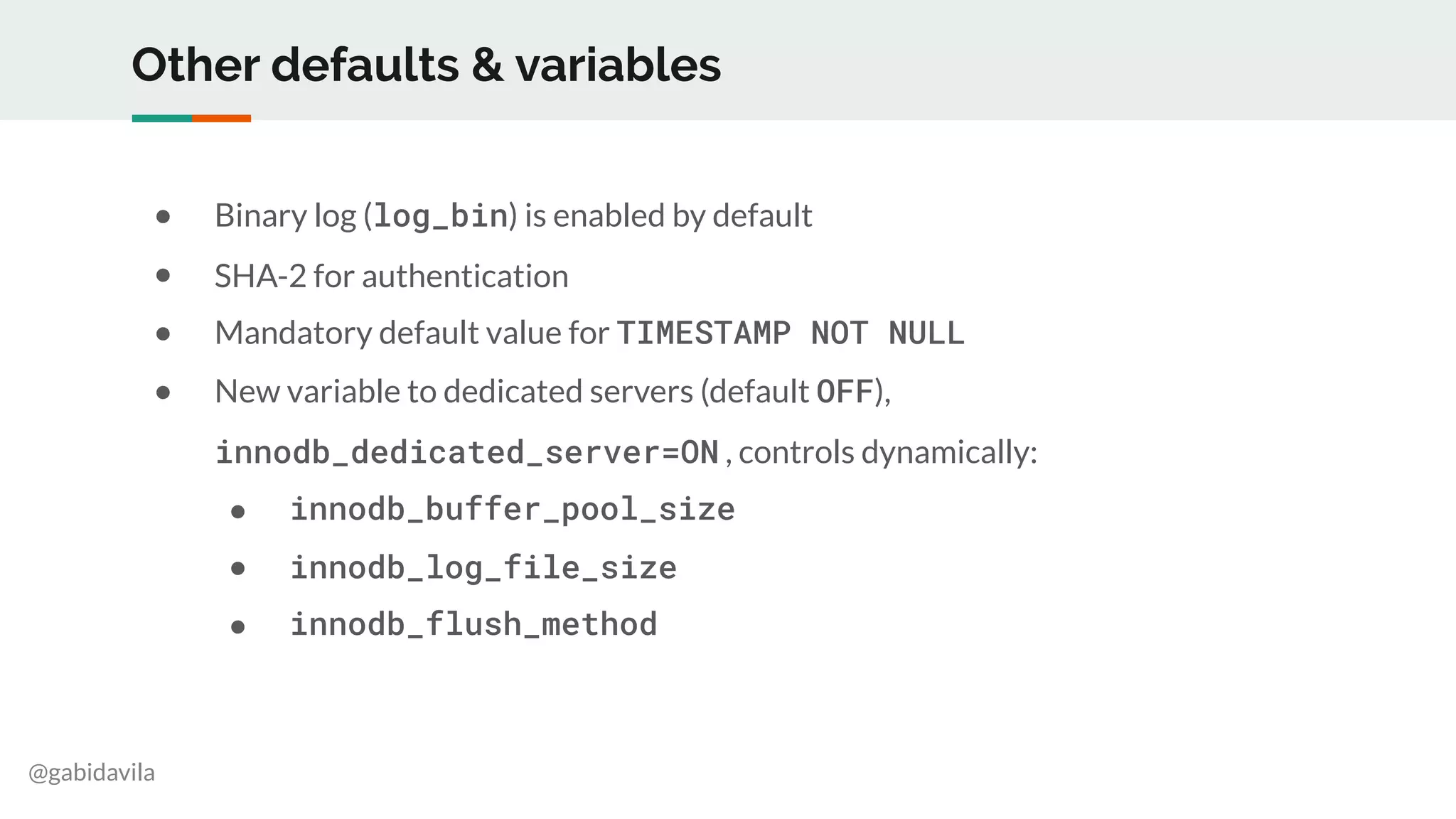 @gabidavila
Other defaults & variables
● Binary log (log_bin) is enabled by default
● SHA-2 for authentication
● Mandatory default value for TIMESTAMP NOT NULL
● New variable to dedicated servers (default OFF),
innodb_dedicated_server=ON , controls dynamically:
● innodb_buffer_pool_size
● innodb_log_file_size
● innodb_flush_method
 