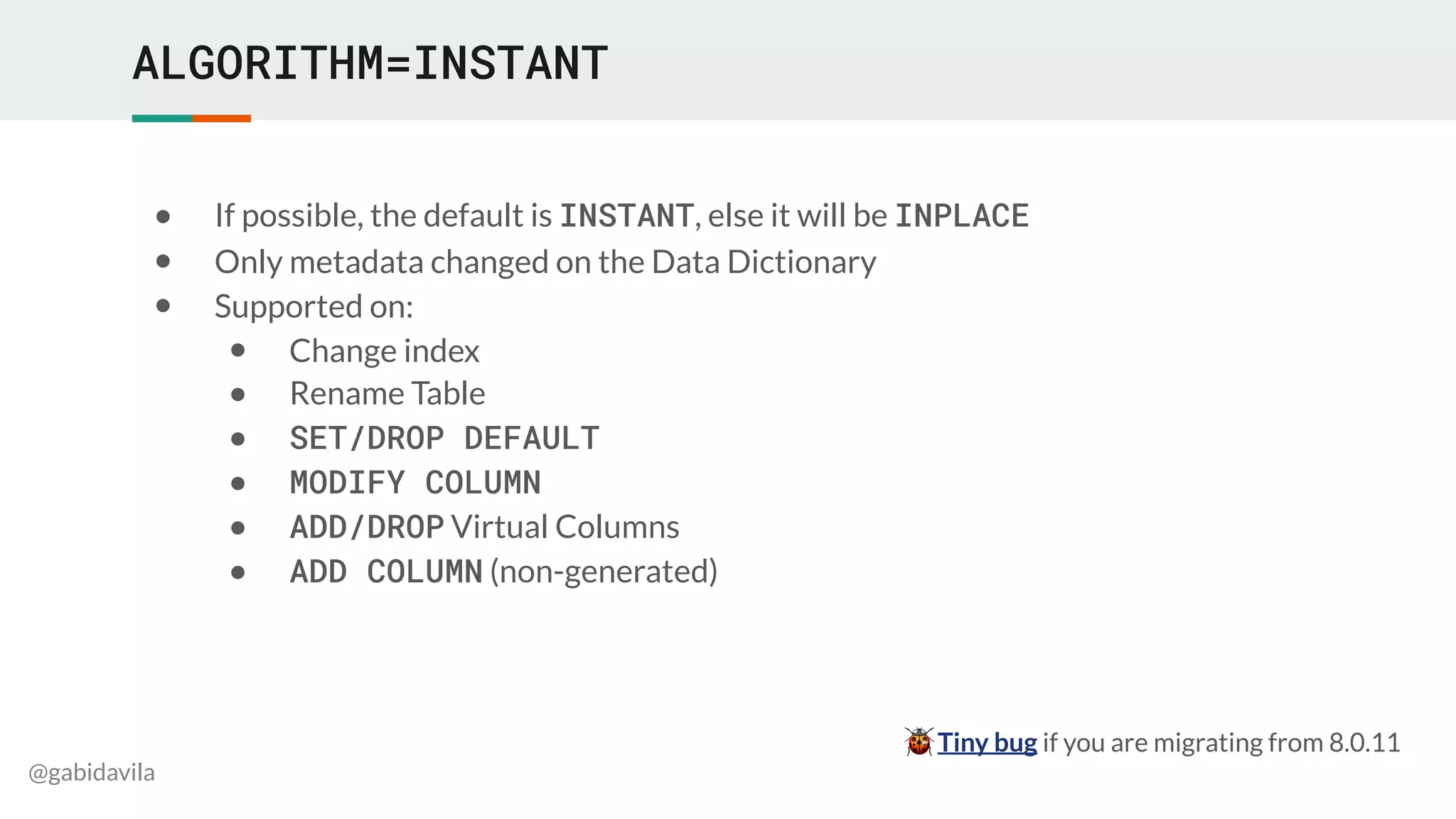 @gabidavila
ALGORITHM=INSTANT
● If possible, the default is INSTANT, else it will be INPLACE
● Only metadata changed on the Data Dictionary
● Supported on:
● Change index
● Rename Table
● SET/DROP DEFAULT
● MODIFY COLUMN
● ADD/DROP Virtual Columns
● ADD COLUMN (non-generated)
🐞 Tiny bug if you are migrating from 8.0.11
 