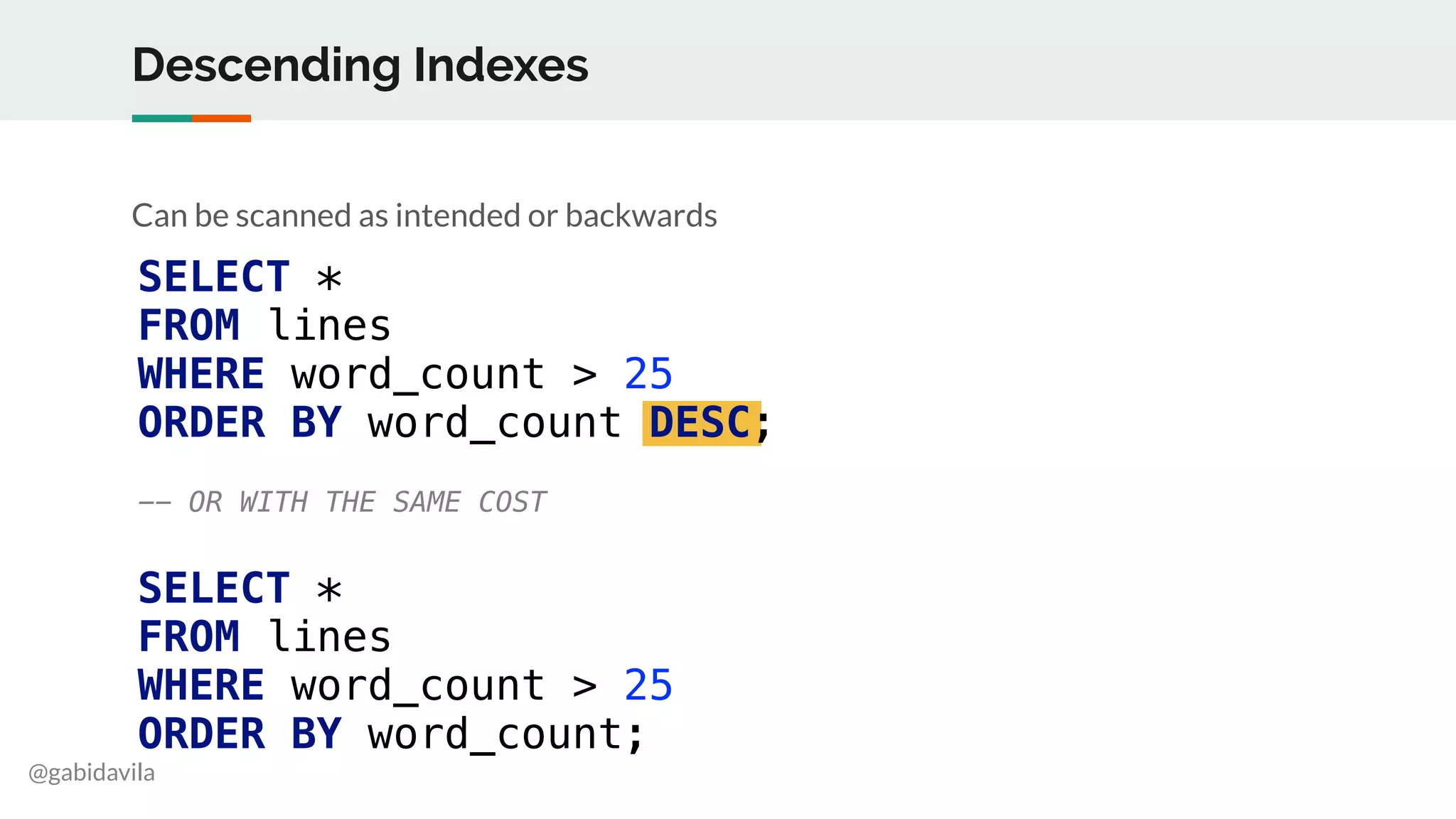 @gabidavila
Descending Indexes
Can be scanned as intended or backwards
SELECT *
FROM lines
WHERE word_count > 25
ORDER BY word_count DESC;
-- OR WITH THE SAME COST
SELECT *
FROM lines
WHERE word_count > 25
ORDER BY word_count;
 