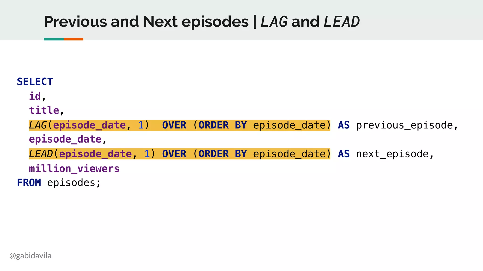 @gabidavila
Previous and Next episodes | LAG and LEAD
SELECT
id,
title,
LAG(episode_date, 1) OVER (ORDER BY episode_date) AS previous_episode,
episode_date,
LEAD(episode_date, 1) OVER (ORDER BY episode_date) AS next_episode,
million_viewers
FROM episodes;
 