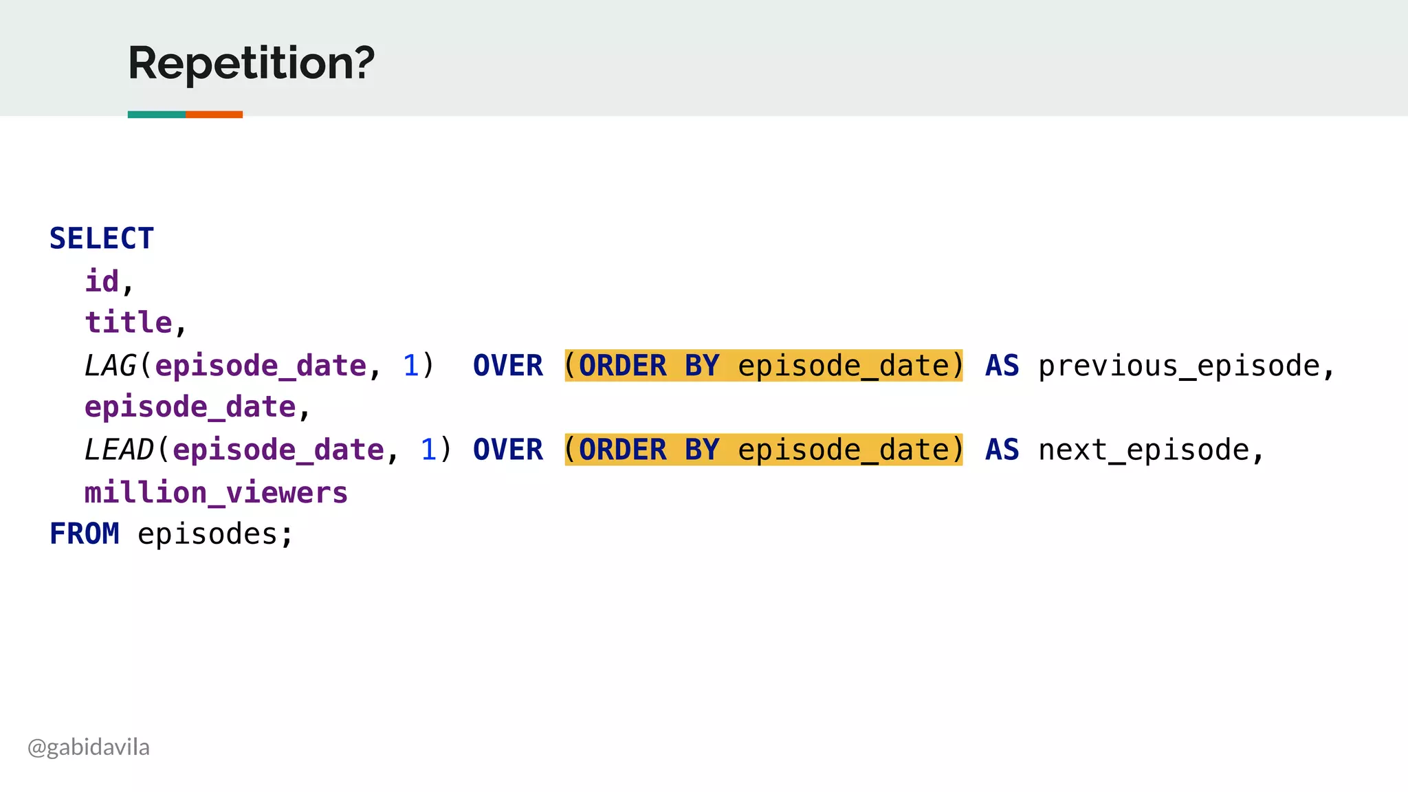 @gabidavila
Repetition?
SELECT
id,
title,
LAG(episode_date, 1) OVER (ORDER BY episode_date) AS previous_episode,
episode_date,
LEAD(episode_date, 1) OVER (ORDER BY episode_date) AS next_episode,
million_viewers
FROM episodes;
 