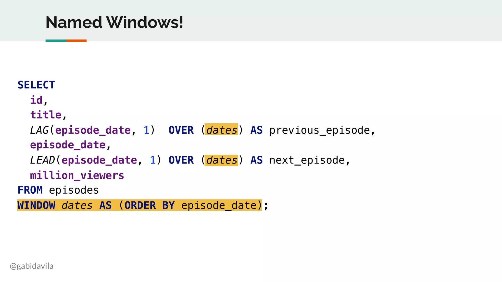 @gabidavila
SELECT
id,
title,
LAG(episode_date, 1) OVER (dates) AS previous_episode,
episode_date,
LEAD(episode_date, 1) OVER (dates) AS next_episode,
million_viewers
FROM episodes
WINDOW dates AS (ORDER BY episode_date);
Named Windows!
 