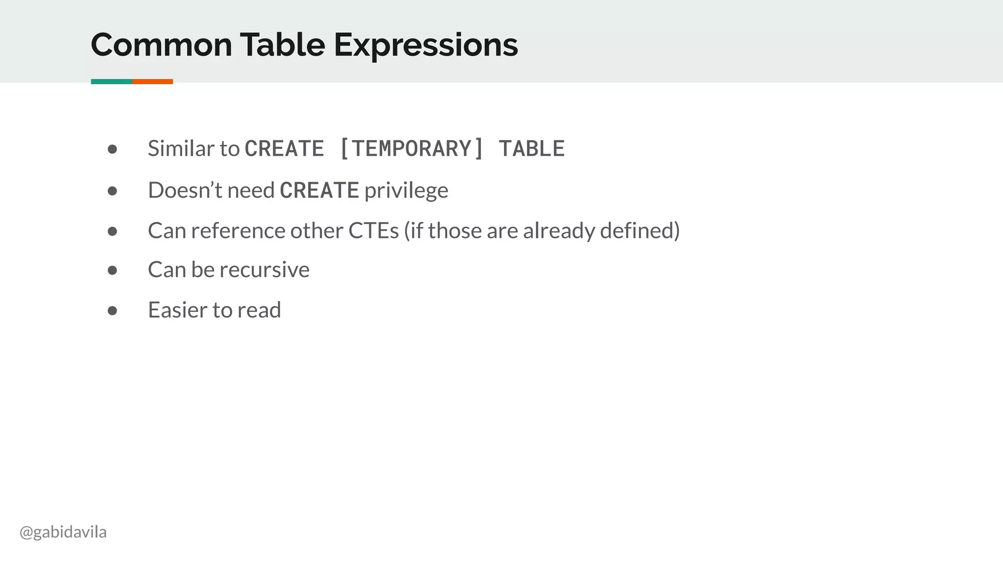 @gabidavila
Common Table Expressions
● Similar to CREATE [TEMPORARY] TABLE
● Doesn’t need CREATE privilege
● Can reference other CTEs (if those are already defined)
● Can be recursive
● Easier to read
 