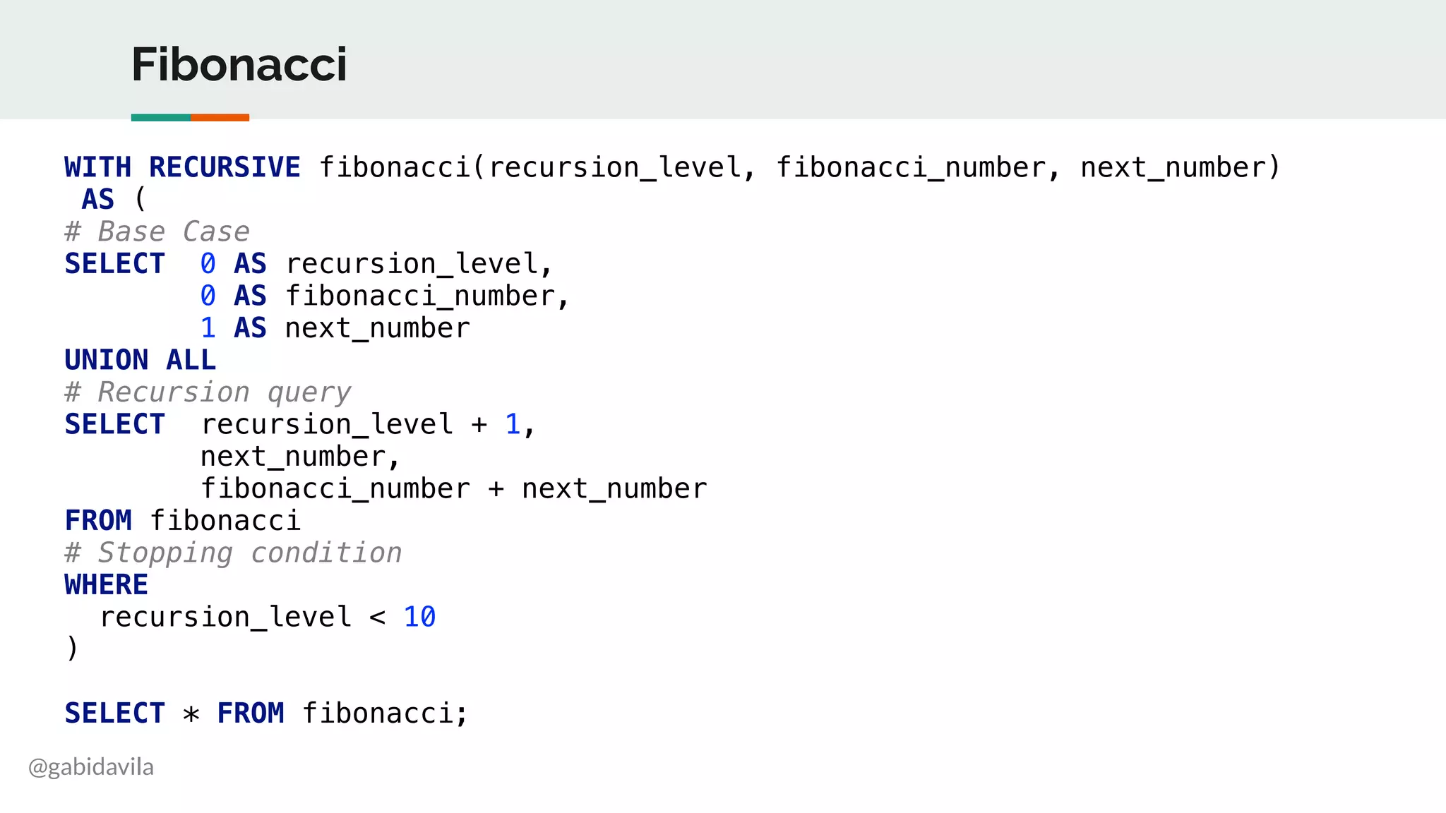 @gabidavila
Fibonacci
WITH RECURSIVE fibonacci(recursion_level, fibonacci_number, next_number)
AS (
# Base Case
SELECT 0 AS recursion_level,
0 AS fibonacci_number,
1 AS next_number
UNION ALL
# Recursion query
SELECT recursion_level + 1,
next_number,
fibonacci_number + next_number
FROM fibonacci
# Stopping condition
WHERE
recursion_level < 10
)
SELECT * FROM fibonacci;
 