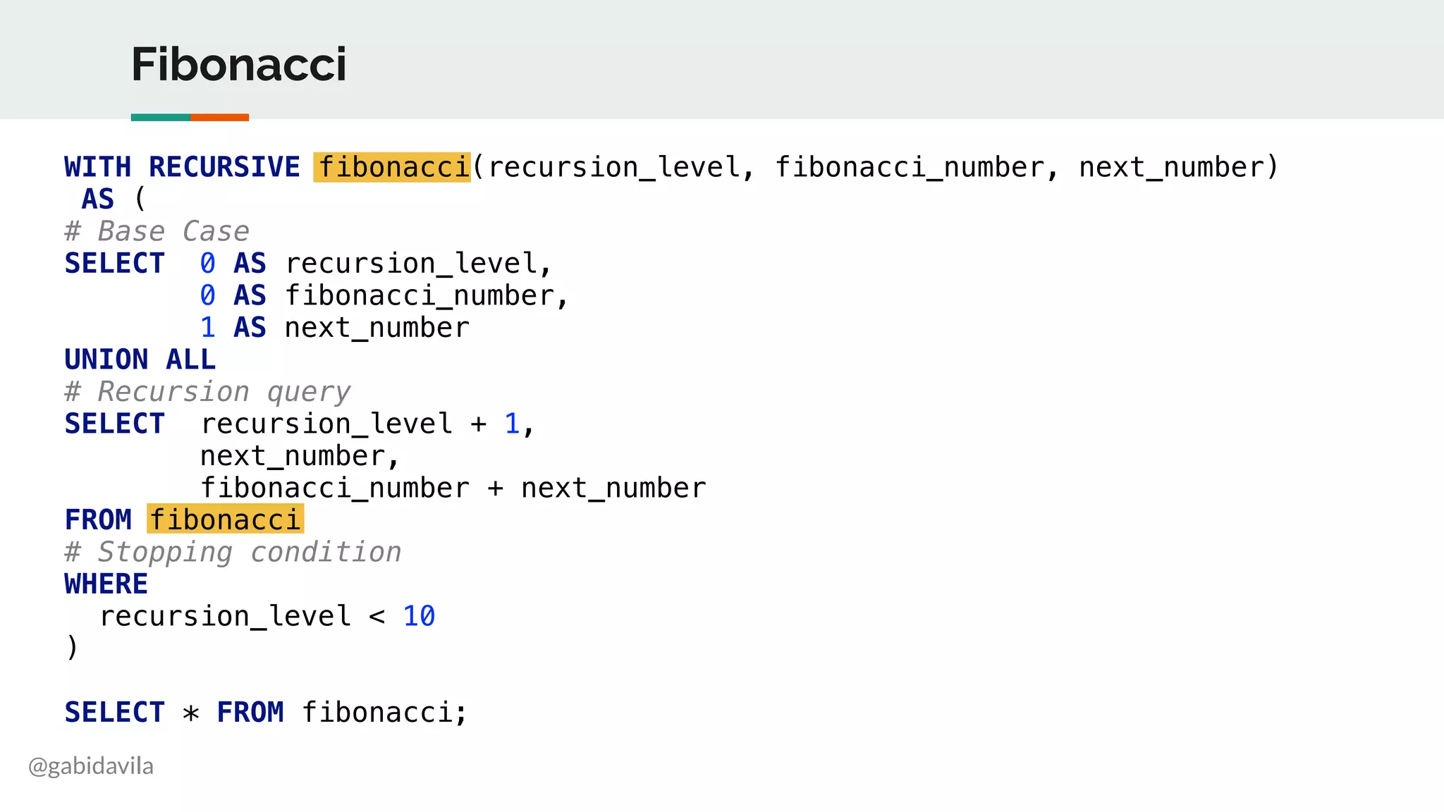 @gabidavila
Fibonacci
WITH RECURSIVE fibonacci(recursion_level, fibonacci_number, next_number)
AS (
# Base Case
SELECT 0 AS recursion_level,
0 AS fibonacci_number,
1 AS next_number
UNION ALL
# Recursion query
SELECT recursion_level + 1,
next_number,
fibonacci_number + next_number
FROM fibonacci
# Stopping condition
WHERE
recursion_level < 10
)
SELECT * FROM fibonacci;
 