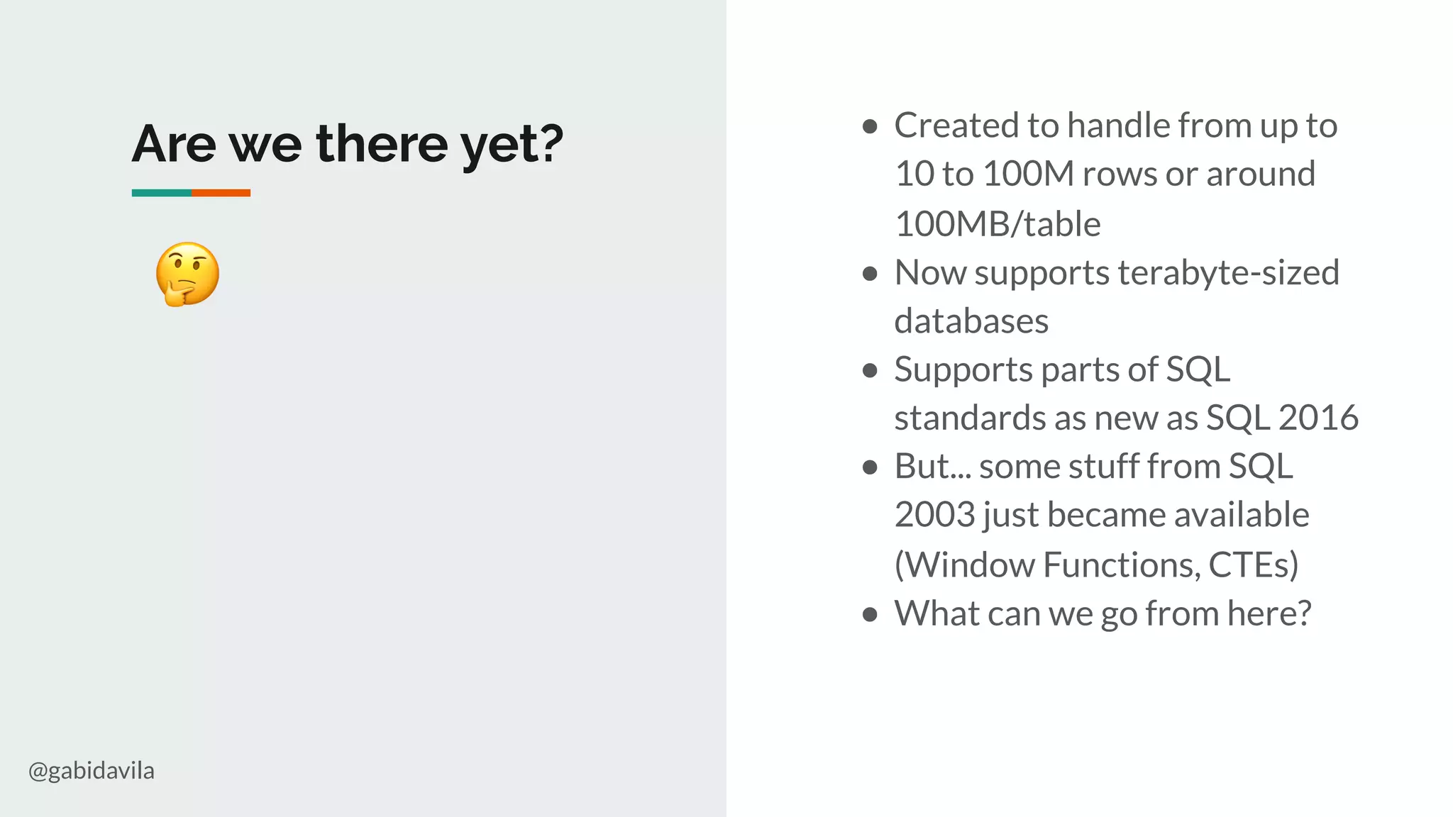 @gabidavila
Are we there yet?
🤔
● Created to handle from up to
10 to 100M rows or around
100MB/table
● Now supports terabyte-sized
databases
● Supports parts of SQL
standards as new as SQL 2016
● But... some stuff from SQL
2003 just became available
(Window Functions, CTEs)
● What can we go from here?
 