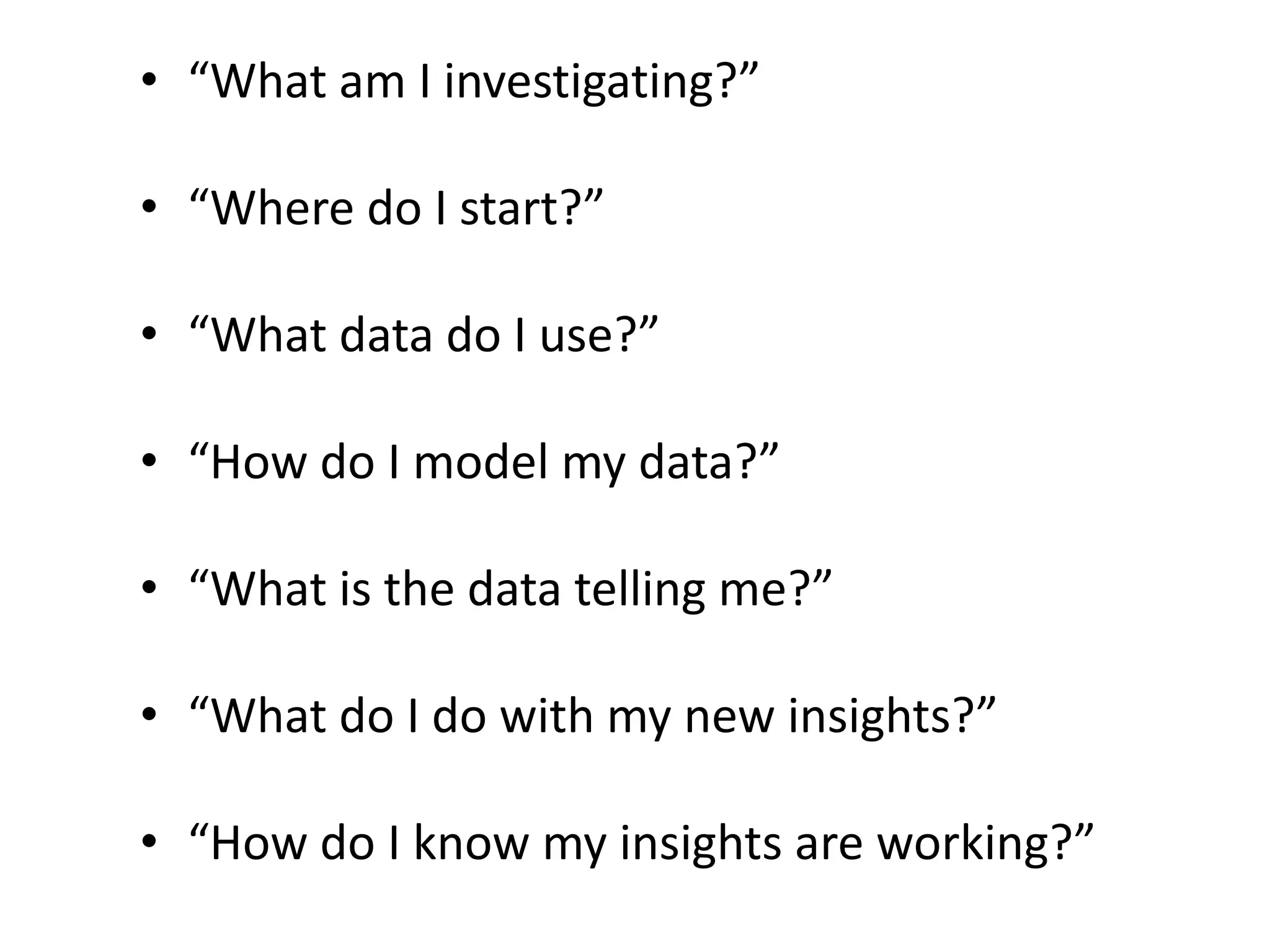 “What am I investigating?”“Where do I start?”“What data do I use?”“How do I model my data?”“What is the data telling me?”“What do I do with my new insights?”“How do I know my insights are working?” 