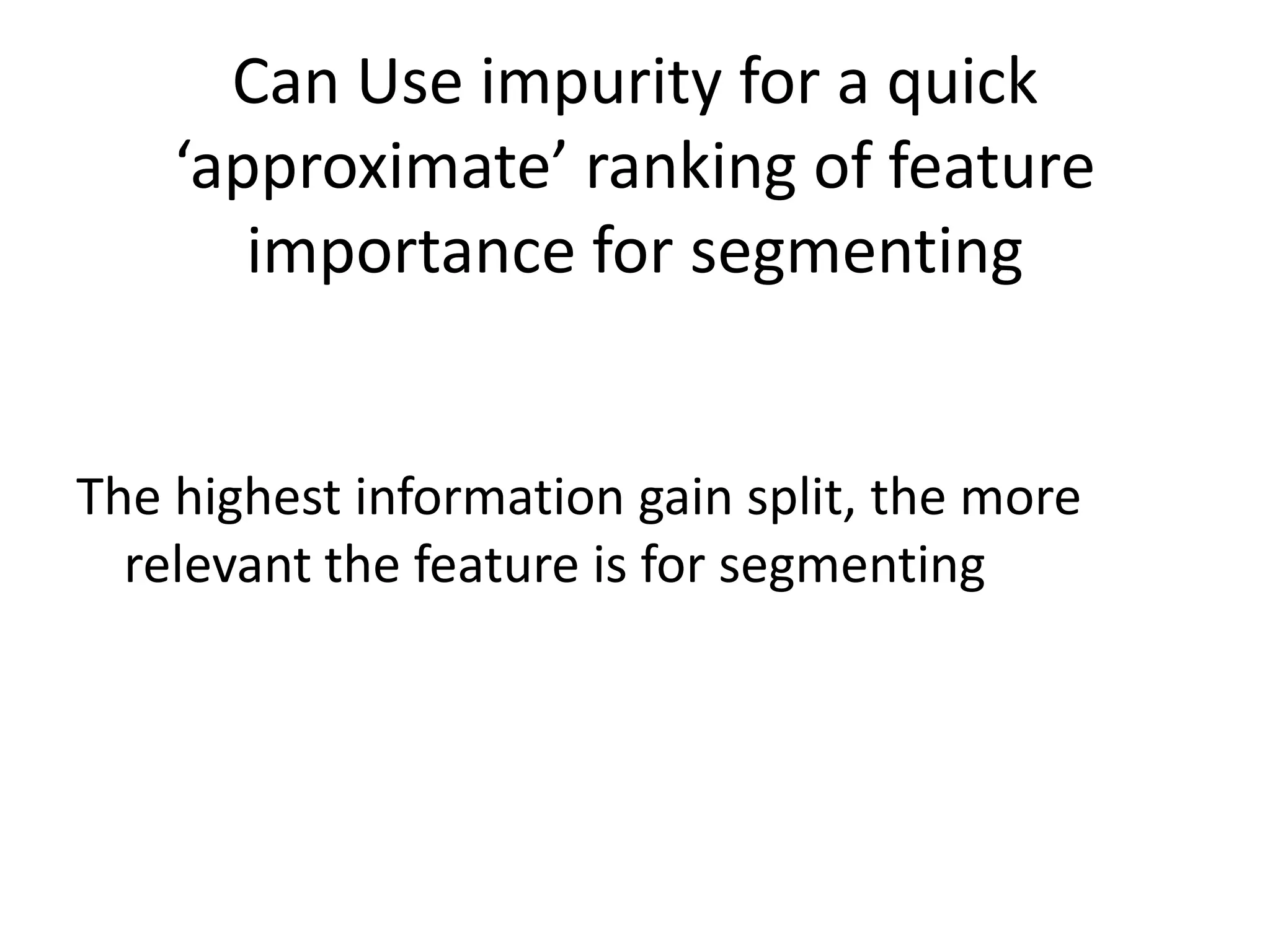 Decision Tree Algorithm (simplified)Calculate Impurity for Original Sample (probability for each )P(Payer) = P, P(nonpayer) = N, use relative frequenciesEntropy: -P*log(P) + -N*log(N)**Entropy of a single label is zero ( if 1 class C, P(C) =1, thus log(1) = 0)2. Calculate Information Gain for each possible attribute splitsplit table -- difference in impurity measure is called the Information Gain IG= E(Original Table) – Sum_i (n *  k /n * E( Feature_table_i )3. Choose the attribute split that results in the highest information gain4. Remove Splitting Attribute, Recusively keep splitting on highest information gain attribute – Done when no more attributes, information gain is too tiny, or max depth of tree