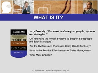 WHAT IS IT?  SYSTEMS EVALUATE Larry Bossidy:  “You must evaluate your people, systems and strategies.” Do You Have the Proper Systems to Support Salespeople and Sales Managers? Are the Systems and Processes Being Used Effectively? What is the Relative Effectiveness of Sales Management What Must Change? 