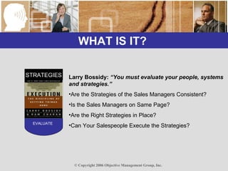 WHAT IS IT?  STRATEGIES EVALUATE Larry Bossidy:  “You must evaluate your people, systems and strategies.” Are the Strategies of the Sales Managers Consistent? Is the Sales Managers on Same Page? Are the Right Strategies in Place? Can Your Salespeople Execute the Strategies? 
