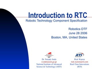 Introduction to RTC Robotic Technology Component Specification Robotics DTF June 28 2006 Boston, MA, United States Dr. Noriaki Ando [email_address] National Institute of Advanced Science & Technology (AIST) Rick Warren [email_address] Real-Time Innovations (RTI) 