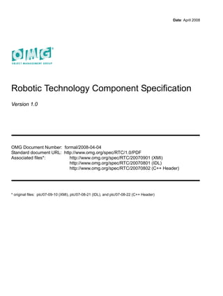 Date: April 2008




Robotic Technology Component Specification
Version 1.0




OMG Document Number: formal/2008-04-04
Standard document URL: http://www.omg.org/spec/RTC/1.0/PDF
Associated files*:        http://www.omg.org/spec/RTC/20070901 (XMI)
                          http://www.omg.org/spec/RTC/20070801 (IDL)
                          http://www.omg.org/spec/RTC/20070802 (C++ Header)




* original files: ptc/07-09-10 (XMI), ptc/07-08-21 (IDL), and ptc/07-08-22 (C++ Header)
 