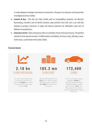 15
is made between strategic and venture investments. The goal is to discover and to promote
new digital business models.
• Carpark & Buy - The Sixt Car Sales GmbH with its Carpark&buy locations (2x Munich,
Nuremberg, Frankfurt and 2x Berlin) markets used vehicles from Sixt rent a car and Sixt
Leasing to private customers. A large and diverse selection for affordable used cars of
different manufacturers.
• Limousine service - Rent a limousine with our chauffeur-driven limousine service. The perfect
vehicle for that special occasion. In 600 locations worldwide, 24 hours a day, 365 days a year.
A first-class, customized service (Sixt, 2016).
Financial details
 