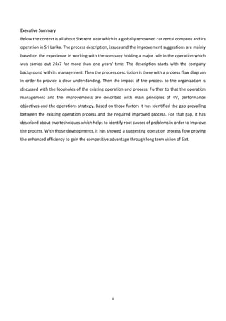ii
Executive Summary
Below the context is all about Sixt rent a car which is a globally renowned car rental company and its
operation in Sri Lanka. The process description, issues and the improvement suggestions are mainly
based on the experience in working with the company holding a major role in the operation which
was carried out 24x7 for more than one years’ time. The description starts with the company
background with its management. Then the process description is there with a process flow diagram
in order to provide a clear understanding. Then the impact of the process to the organization is
discussed with the loopholes of the existing operation and process. Further to that the operation
management and the improvements are described with main principles of 4V, performance
objectives and the operations strategy. Based on those factors it has identified the gap prevailing
between the existing operation process and the required improved process. For that gap, it has
described about two techniques which helps to identify root causes of problems in order to improve
the process. With those developments, it has showed a suggesting operation process flow proving
the enhanced efficiency to gain the competitive advantage through long term vision of Sixt.
 
