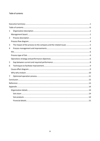 iii
Table of contents
Executive Summary................................................................................................................................ii
Table of contents ..................................................................................................................................iii
1 Organization description................................................................................................................1
Management board...........................................................................................................................1
2 Process description........................................................................................................................1
Process flow diagram.........................................................................................................................4
3 The impact of the process to the company and the related issues ..............................................5
4 Process management and improvements.....................................................................................6
4Vs......................................................................................................................................................6
Process type of Sixt............................................................................................................................6
Operations strategy and performance objectives.............................................................................6
5 Gap between current and required performance.........................................................................8
6 Techniques to facilitate improvement...........................................................................................9
Cause-effect diagram.........................................................................................................................9
Why-why analysis ............................................................................................................................10
7 Optimized operation process.......................................................................................................11
Conclusion............................................................................................................................................12
Reference.............................................................................................................................................13
Appendix ..............................................................................................................................................14
Organization details.........................................................................................................................14
Sixt vision .....................................................................................................................................14
Sixt products ................................................................................................................................14
Financial details............................................................................................................................15
 