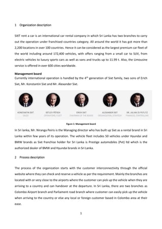1
1 Organization description
SIXT rent a car is an international car rental company in which Sri Lanka has two branches to carry
out the operation under franchised countries category. All around the world it has got more than
2,200 locations in over 100 countries. Hence it can be considered as the largest premium car fleet of
the world including around 172,400 vehicles, with offers ranging from a small car to SUV, from
electric vehicles to luxury sports cars as well as vans and trucks up to 11.99 t. Also, the Limousine
service is offered in over 600 cities worldwide.
Management board
Currently international operation is handled by the 4th generation of Sixt family, two sons of Erich
Sixt, Mr. Konstantin Sixt and Mr. Alexander Sixt.
Figure 1: Management board
In Sri lanka, Mr. Niranga Peiris is the Managing director who has built up Sixt as a rental brand in Sri
Lanka within few years of its operation. The vehicle fleet includes 50 vehicles under Hyundai and
BMW brands as Sixt franchise holder for Sri Lanka is Prestige automobiles (Pvt) ltd which is the
authorized dealer of BMW and Hyundai brands in Sri Lanka.
2 Process description
The process of the organization starts with the customer interconnectivity through the official
website where they can check and reserve a vehicle as per the requirement. Mainly the branches are
located with or very close to the airports where the customer can pick up the vehicle when they are
arriving to a country and can handover at the departure. In Sri Lanka, there are two branches as
Colombo Airport branch and Parliament road branch where customer can easily pick up the vehicle
when arriving to the country or else any local or foreign customer based in Colombo area at their
ease.
 