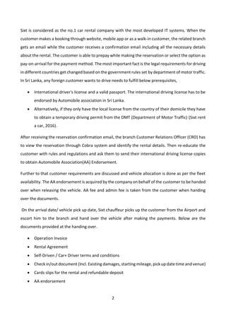 2
Sixt is considered as the no.1 car rental company with the most developed IT systems. When the
customer makes a booking through website, mobile app or as a walk-in customer, the related branch
gets an email while the customer receives a confirmation email including all the necessary details
about the rental. The customer is able to prepay while making the reservation or select the option as
pay-on-arrival for the payment method. The most important fact is the legal requirements for driving
in different countries get changed based on the government rules set by department of motor traffic.
In Sri Lanka, any foreign customer wants to drive needs to fulfill below prerequisites,
• International driver's license and a valid passport. The international driving license has to be
endorsed by Automobile association in Sri Lanka.
• Alternatively, if they only have the local license from the country of their domicile they have
to obtain a temporary driving permit from the DMT (Department of Motor Traffic) (Sixt rent
a car, 2016).
After receiving the reservation confirmation email, the branch Customer Relations Officer (CRO) has
to view the reservation through Cobra system and identify the rental details. Then re-educate the
customer with rules and regulations and ask them to send their international driving license copies
to obtain Automobile Association(AA) Endorsement.
Further to that customer requirements are discussed and vehicle allocation is done as per the fleet
availability. The AA endorsement is acquired by the company on behalf of the customer to be handed
over when releasing the vehicle. AA fee and admin fee is taken from the customer when handing
over the documents.
On the arrival date/ vehicle pick up date, Sixt chauffeur picks up the customer from the Airport and
escort him to the branch and hand over the vehicle after making the payments. Below are the
documents provided at the handing over.
• Operation Invoice
• Rental Agreement
• Self-Driven / Car+ Driver terms and conditions
• Check in/out document (Incl. Existing damages, starting mileage, pick up date time and venue)
• Cards slips for the rental and refundable deposit
• AA endorsement
 