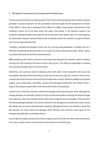 5
3 The impact of the process to the company and the related issues
The above process has to be carried out within a time frame and responding to the customer inquiries
promptly is utmost important. As the automobile association (AA) and the department of motor
traffic (DMT) is open only in weekdays from 8.30am to 3.30pm, acquiring AA endorsement or the
temporary license has to be done within the above time period. In the practical scenario, the
customers booking through travel agencies do not perceive these details. Also, the travel agencies
do not provide customer contact details to Sixt to directly contact the customer and get the details
or to instruct about prerequisites.
Therefore, specially the foreigners those who are arriving during weekends or holidays face to a
difficulty of acquiring the license to drive in Sri Lanka. For those rentals Sixt provide ‘+driver’ option
to continue their journey with the reserved vehicle.
Before picking up the vehicle customers send emails inquiring about the process, vehicle condition
and also the road conditions for them to have a safe journey. The CROs are responsible to respond
the customers promptly when they send emails.
Sometimes, the customers tend to compare prices with other rental companies and cancel the
reservations few days before the pickup as they have to pay only upon the arrival. In that manner
company has to bare the loss of time and cost of organizing a vehicle. When this happens during peak
seasons such as November- December- January and July-August-September, the impact of loss is
huge as the company rejects other reservations when fleet is fully booked.
Another issue is that the customers refuses the damages occurring during the rental. Although the
existing damages are manually marked in Check-out document before releasing the vehicle and get
their signature, when returning the vehicle, they refuse to sign for any new damages. They state that
the manual damage marking is not correct. Sometimes the damages are invisible due to dust around
the vehicle and can only be identified when washing. Although the terms and conditions states that
the company can inform about new damages within 48 hours, the customers never agree for the
damages identified after washing the vehicle.
Due to high tax charges company has to bear a huge amount of cost for the repairs and maintenance.
This is also a major issue to carry out the current process in an efficient way.
 