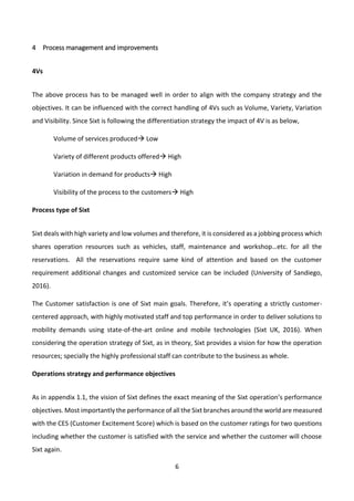 6
4 Process management and improvements
4Vs
The above process has to be managed well in order to align with the company strategy and the
objectives. It can be influenced with the correct handling of 4Vs such as Volume, Variety, Variation
and Visibility. Since Sixt is following the differentiation strategy the impact of 4V is as below,
Volume of services produced Low
Variety of different products offered High
Variation in demand for products High
Visibility of the process to the customers High
Process type of Sixt
Sixt deals with high variety and low volumes and therefore, it is considered as a jobbing process which
shares operation resources such as vehicles, staff, maintenance and workshop…etc. for all the
reservations. All the reservations require same kind of attention and based on the customer
requirement additional changes and customized service can be included (University of Sandiego,
2016).
The Customer satisfaction is one of Sixt main goals. Therefore, it’s operating a strictly customer-
centered approach, with highly motivated staff and top performance in order to deliver solutions to
mobility demands using state-of-the-art online and mobile technologies (Sixt UK, 2016). When
considering the operation strategy of Sixt, as in theory, Sixt provides a vision for how the operation
resources; specially the highly professional staff can contribute to the business as whole.
Operations strategy and performance objectives
As in appendix 1.1, the vision of Sixt defines the exact meaning of the Sixt operation’s performance
objectives. Most importantly the performance of all the Sixt branches around the world are measured
with the CES (Customer Excitement Score) which is based on the customer ratings for two questions
including whether the customer is satisfied with the service and whether the customer will choose
Sixt again.
 
