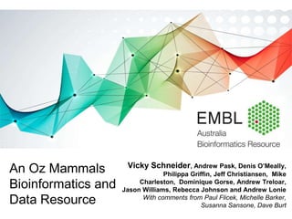 Vicky Schneider, Andrew Pask, Denis O’Meally,
Philippa Griffin, Jeff Christiansen, Mike
Charleston, Dominique Gorse, Andrew Treloar,
Jason Williams, Rebecca Johnson and Andrew Lonie
With comments from Paul Flicek, Michelle Barker,
Susanna Sansone, Dave Burt
An Oz Mammals
Bioinformatics and
Data Resource
 