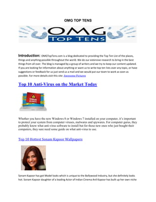OMG TOP TENS




Introduction: OMGTopTens.com is a blog dedicated to providing the Top Ten List of the places,
things and anything possible throughout the world. We do our extensive research to bring in the best
things from all over. The blog is managed by a group of writers and we try to keep our content updated.
If you are looking for information about anything or want us to write top ten lists over any topic, or have
suggestions or feedback for us just send us a mail and we would put our team to work as soon as
possible. For more details visit this site: Awesome Pictures


Top 10 Anti-Virus on the Market Today




Whether you have the new Windows 8 or Windows 7 installed on your computer, it’s important
to protect your system from computer viruses, malwares and spywares. For computer gurus, they
probably know what anti-virus software to install but for those new ones who just bought their
computers, they sure need some guide on what anti-virus to use.


Top 10 Hottest Sonam Kapoor Wallpapers




Sonam Kapoor has got Model looks which is unique to the Bollywood Industry, but she definitely looks
hot. Sonam Kapoor daughter of a leading Actor of Indian Cinema Anil Kapoor has built up her own niche
 