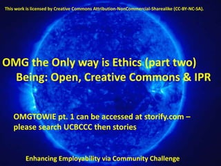 This work is licensed by Creative Commons Attribution-NonCommercial-Sharealike (CC-BY-NC-SA).




OMG the Only way is Ethics (part two)
  Being: Open, Creative Commons & IPR


    OMGTOWIE pt. 1 can be accessed at storify.com –
    please search UCBCCC then stories


         Enhancing Employability via Community Challenge
 