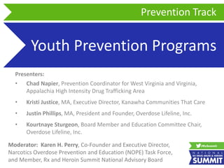 Youth Prevention Programs
Presenters:
• Chad Napier, Prevention Coordinator for West Virginia and Virginia,
Appalachia High Intensity Drug Trafficking Area
• Kristi Justice, MA, Executive Director, Kanawha Communities That Care
• Justin Phillips, MA, President and Founder, Overdose Lifeline, Inc.
• Kourtnaye Sturgeon, Board Member and Education Committee Chair,
Overdose Lifeline, Inc.
Prevention Track
Moderator: Karen H. Perry, Co-Founder and Executive Director,
Narcotics Overdose Prevention and Education (NOPE) Task Force,
and Member, Rx and Heroin Summit National Advisory Board
 