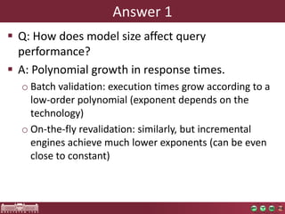 Answer 1
 Q: How does model size affect query
  performance?
 A: Polynomial growth in response times.
  o Batch validation: execution times grow according to a
    low-order polynomial (exponent depends on the
    technology)
  o On-the-fly revalidation: similarly, but incremental
    engines achieve much lower exponents (can be even
    close to constant)
 