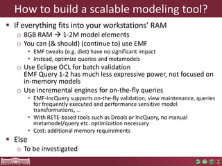 How to build a scalable modeling tool?
 If everything fits into your workstations’ RAM
   o 8GB RAM  1-2M model elements
   o You can (& should) (continue to) use EMF
         • EMF tweaks (e.g. diet) have no significant impact
         • Instead, optimize queries and metamodels
   o Use Eclipse OCL for batch validation
     EMF Query 1-2 has much less expressive power, not focused on
     in-memory models
   o Use incremental engines for on-the-fly queries
         • EMF-IncQuery supports on-the-fly validation, view maintenance, queries
           for frequently executed and performance sensitive model
           transformations, …
         • With RETE-based tools such as Drools or IncQuery, no manual
           metamodel/query etc. optimization necessary
         • Cost: additional memory requirements
 Else
   o To be investigated
 